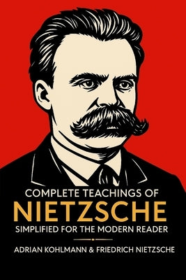 Complete Teachings of Nietzsche Simplified for the Modern Reader: Morality, Ethics, the Will to Power, and Finding Meaning from One of History's Bolde by Kohlmann, Adrian