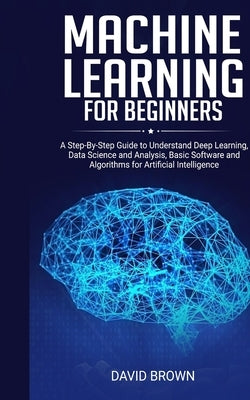 Machine Learning for Beginners: A Step-By-Step Guide to Understand Deep Learning, Data Science and Analysis, Basic Software and Algorithms for Artific by Brown, David