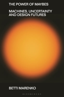 The Power of Maybes: Machines, Uncertainty and Design Futures by Marenko, Betti