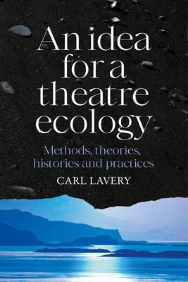 An Idea for a Theatre Ecology: Methods, Theories, Histories and Practices by Lavery, Carl