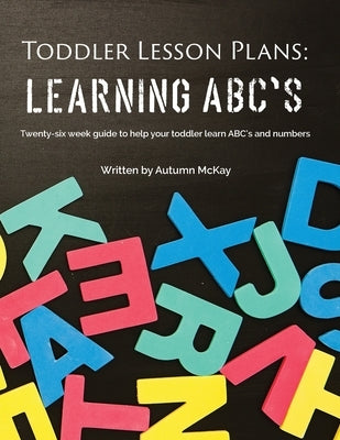 Toddler Lesson Plans - Learning ABC's: Twenty-six week guide to help your toddler learn ABC's and numbers by McKay, Autumn