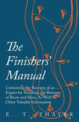 The Finishers' Manual - Containing the Receipts of an Expert for Finishing the Bottoms of Boots and Shoe, As Well As Other Valuable Information by Thayer, E. T.