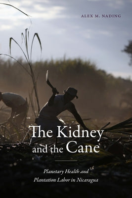 The Kidney and the Cane: Planetary Health and Plantation Labor in Nicaragua by Nading, Alex M.