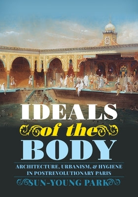 Ideals of the Body: Architecture, Urbanism, and Hygiene in Postrevolutionary Paris by Park, Sun-Young