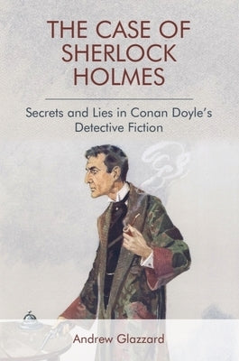 The Case of Sherlock Holmes: Secrets and Lies in Conan Doyle's Detective Fiction by Glazzard, Andrew