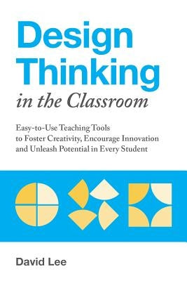 Design Thinking in the Classroom: Easy-To-Use Teaching Tools to Foster Creativity, Encourage Innovation, and Unleash Potential in Every Student by Lee, David