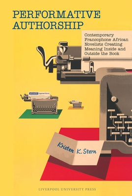 Performative Authorship: Contemporary Francophone African Novelists Creating Meaning Inside and Outside the Book by Stern, Kristen K.