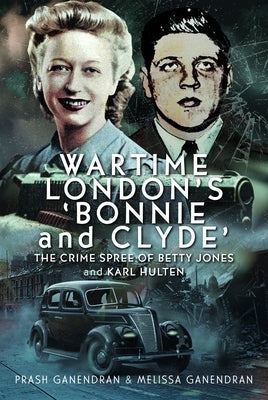 Wartime London's 'Bonnie and Clyde': The Crime Spree of Betty Jones and Karl Hulten by Ganendran, Melissa