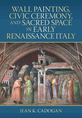 Wall Painting, Civic Ceremony, and Sacred Space in Early Renaissance Italy by Cadogan, Jean K.