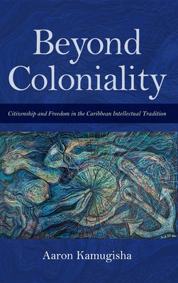 Beyond Coloniality: Citizenship and Freedom in the Caribbean Intellectual Tradition by Kamugisha, Aaron