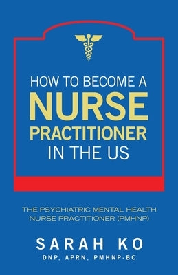 How to Become a Nurse Practitioner in the US: The Psychiatric Mental Health Nurse Practitioner (PMHNP) by Ko Dnp Aprn Pmhnp-Bc, Sarah