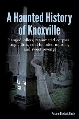 A Haunted History of Knoxville: hanged killers, re-animated corpses, tragic fires, cold-blooded murder, and sweet revenge by Still, Laura