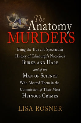 The Anatomy Murders: Being the True and Spectacular History of Edinburgh's Notorious Burke and Hare and of the Man of Science Who Abetted Them in the by Rosner, Lisa