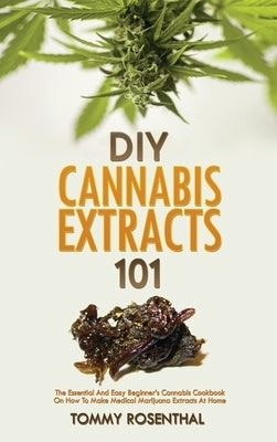 DIY Cannabis Extracts 101: The Essential And Easy Beginner's Cannabis Cookbook On How To Make Medical Marijuana Extracts At Home by Rosenthal, Tommy