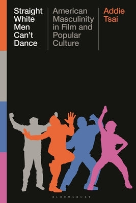 Straight White Men Can't Dance: American Masculinity in Film and Popular Culture by Tsai, Addie