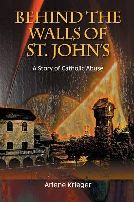 Behind the Walls of St. John's: A Story of Catholic Abuse by Krieger, Arlene