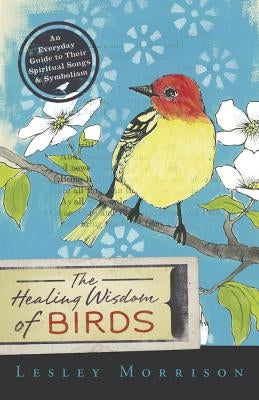 Healing Wisdom of Birds: An Everyday Guide to Their Spiritual Songs & Symbolism by Morrison, Lesley