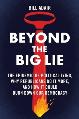 Beyond the Big Lie: The Epidemic of Political Lying, Why Republicans Do It More, and How It Could Burn Down Our Democracy by Adair, Bill