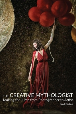 The Creative Mythologist: Making the Jump from Photographer to Artist by Barton, Brad