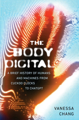 The Body Digital: A Brief History of Humans and Machines from Cuckoo Clocks to ChatGPT by Chang, Vanessa