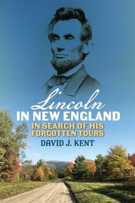 Lincoln in New England: In Search of His Forgotten Tours by Kent, David J.