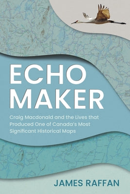 Echo Maker: Craig MacDonald and the Lives That Produced One of Canada's Most Significant Historical Maps by Raffan, James