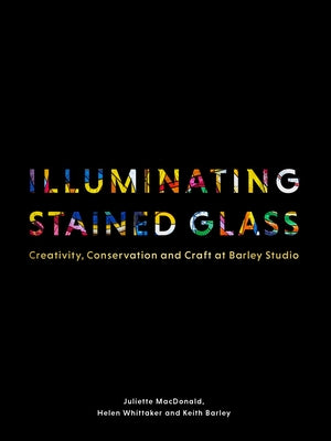 Illuminating Stained Glass: Creativity, Conservation and Craft at Barley Studio by MacDonald, Juliette