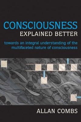 Consciousness Explained Better: Towards an Integral Understanding of the Multifaceted Nature of Consciousness by Combs, Allan