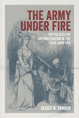 The Army Under Fire: The Politics of Antimilitarism in the Civil War Era by Zander, Cecily N.