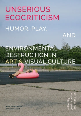 Unserious Ecocriticism: Humor, Play & Environmental Destruction in Art & Visual Culture by Landau, Jessica