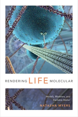 Rendering Life Molecular: Models, Modelers, and Excitable Matter by Myers, Natasha