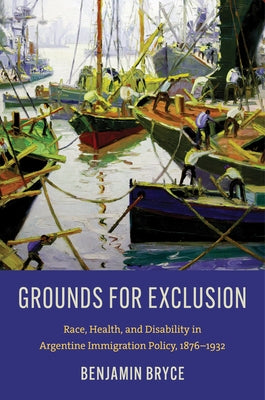Grounds for Exclusion: Race, Health, and Disability in Argentine Immigration Policy, 1876-1932 by Bryce, Benjamin