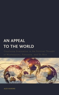An Appeal to the World: Creolizing Domination in the Political Thought of Montesquieu, Fukuzawa, and Du Bois by Haskins, Alex