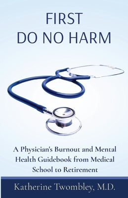 First Do No Harm: A Physician's Burnout and Mental Health Guidebook from Medical School to Retirement by Twombley