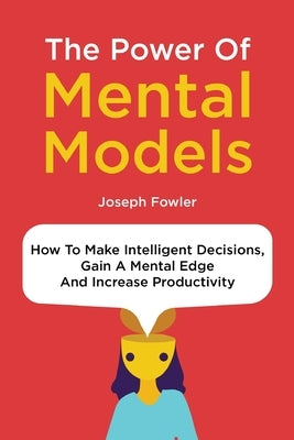 The Power Of Mental Models: How To Make Intelligent Decisions, Gain A Mental Edge And Increase Productivity by Fowler, Joseph