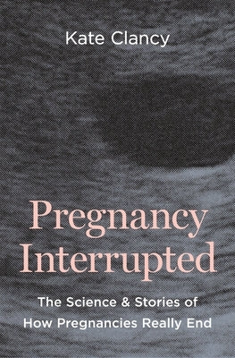 Pregnancy Interrupted: The Science and Stories of How Pregnancies Really End by Clancy, Kate