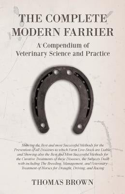 The Complete Modern Farrier - A Compendium of Veterinary Science and Practice - Showing the Best and most Successful Methods for the Prevention of all by Brown, Thomas