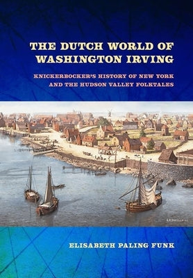 The Dutch World of Washington Irving: Knickerbocker's History of New York and the Hudson Valley Folktales by Funk, Elisabeth Paling