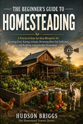The Beginner's Guide to Homesteading: A Practical Step-by-Step Blueprint for Growing Food, Raising Animals, Becoming More Self-Sufficient, and Buildin by Briggs, Hudson