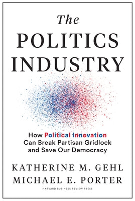 The Politics Industry: How Political Innovation Can Break Partisan Gridlock and Save Our Democracy by Gehl, Katherine M.