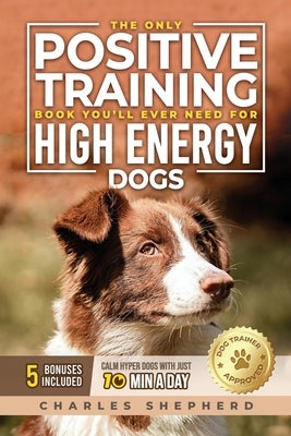 The Only Positive Training Book You'll Ever Need for High-Energy Dogs: Complete Step-by-Step Guide to Calm Your Hyper Dog, Stop Destructive Behaviors by Shepherd, Charles