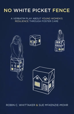 No White Picket Fence: A Verbatim Play about Young Women's Resilience Through Foster Care by Whittaker, Robin C.