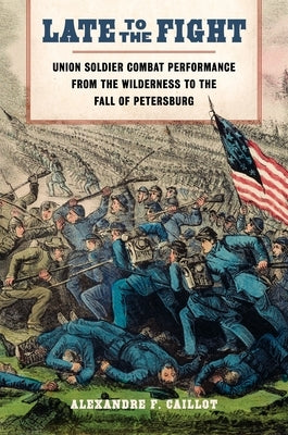 Late to the Fight: Union Soldier Combat Performance from the Wilderness to the Fall of Petersburg by Caillot, Alexandre F.