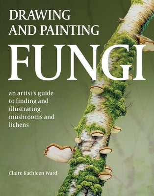 Drawing and Painting Fungi: An Artists Guide to Finding and Illustrating Mushrooms and Lichens by Ward, Claire Kathleen