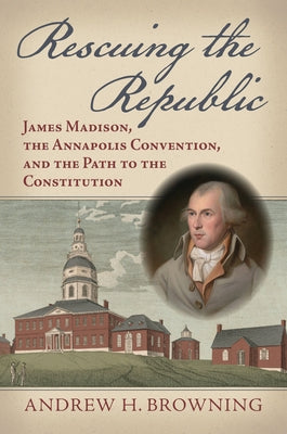 Rescuing the Republic: James Madison, the Annapolis Convention, and the Path to the Constitution by Browning, Andrew H.