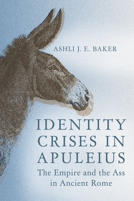 Identity Crises in Apuleius: The Empire and the Ass in Ancient Rome by Baker, Ashli J. E.
