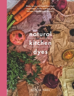 Natural Kitchen Dyes: Make Your Own Dyes from Fruit, Vegetables, Herbs and Tea, Plus Ten Eco-Friendly Craft Projects by Hall, Alicia