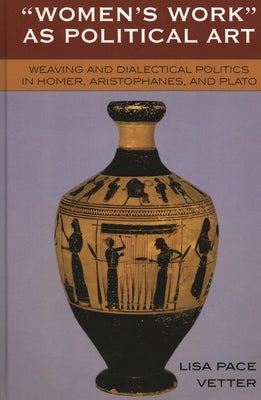 Women's Work as Political Art: Weaving and Dialectical Politics in Homer, Aristophanes, and Plato by Vetter, Lisa Pace