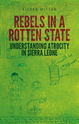 Rebels in a Rotten State: Understanding Atrocity in the Sierra Leone Civil War by Mitton, Kieran