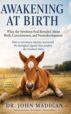 Awakening at Birth: What the Newborn Foal Revealed About Birth, Consciiousness, and Neurodevelopment by Madigan, John E.
